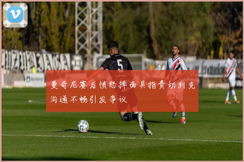 曼奇尼赛后愤怒摔面具指责切利克沟通不畅引发争议